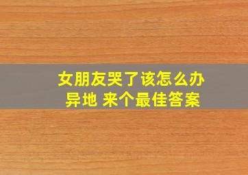 女朋友哭了该怎么办 异地 来个最佳答案